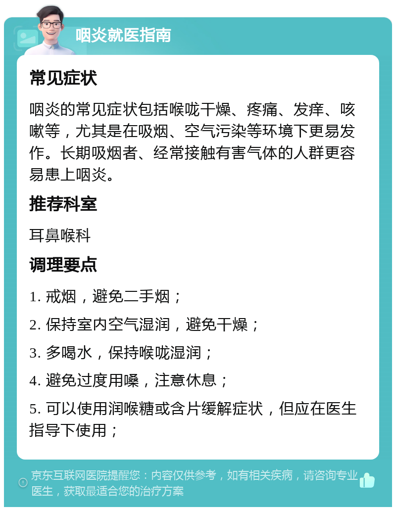 咽炎就医指南 常见症状 咽炎的常见症状包括喉咙干燥、疼痛、发痒、咳嗽等，尤其是在吸烟、空气污染等环境下更易发作。长期吸烟者、经常接触有害气体的人群更容易患上咽炎。 推荐科室 耳鼻喉科 调理要点 1. 戒烟，避免二手烟； 2. 保持室内空气湿润，避免干燥； 3. 多喝水，保持喉咙湿润； 4. 避免过度用嗓，注意休息； 5. 可以使用润喉糖或含片缓解症状，但应在医生指导下使用；