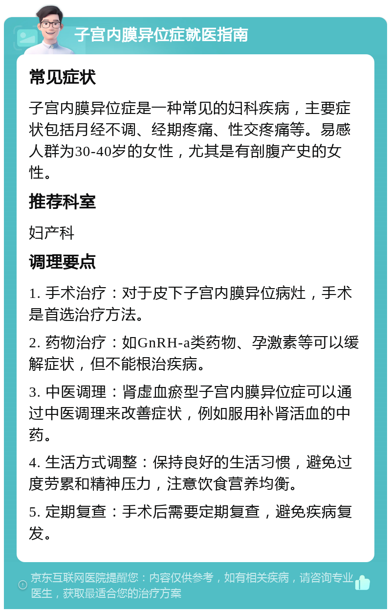 子宫内膜异位症就医指南 常见症状 子宫内膜异位症是一种常见的妇科疾病，主要症状包括月经不调、经期疼痛、性交疼痛等。易感人群为30-40岁的女性，尤其是有剖腹产史的女性。 推荐科室 妇产科 调理要点 1. 手术治疗：对于皮下子宫内膜异位病灶，手术是首选治疗方法。 2. 药物治疗：如GnRH-a类药物、孕激素等可以缓解症状，但不能根治疾病。 3. 中医调理：肾虚血瘀型子宫内膜异位症可以通过中医调理来改善症状，例如服用补肾活血的中药。 4. 生活方式调整：保持良好的生活习惯，避免过度劳累和精神压力，注意饮食营养均衡。 5. 定期复查：手术后需要定期复查，避免疾病复发。