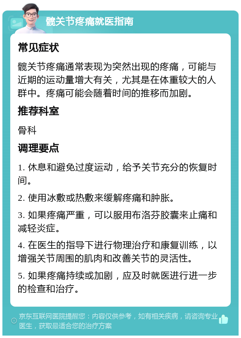 髋关节疼痛就医指南 常见症状 髋关节疼痛通常表现为突然出现的疼痛，可能与近期的运动量增大有关，尤其是在体重较大的人群中。疼痛可能会随着时间的推移而加剧。 推荐科室 骨科 调理要点 1. 休息和避免过度运动，给予关节充分的恢复时间。 2. 使用冰敷或热敷来缓解疼痛和肿胀。 3. 如果疼痛严重，可以服用布洛芬胶囊来止痛和减轻炎症。 4. 在医生的指导下进行物理治疗和康复训练，以增强关节周围的肌肉和改善关节的灵活性。 5. 如果疼痛持续或加剧，应及时就医进行进一步的检查和治疗。