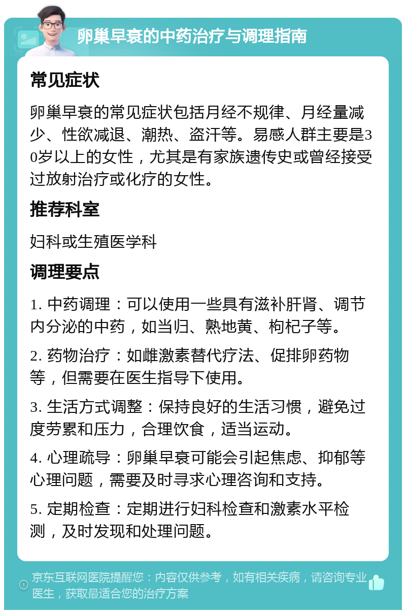 卵巢早衰的中药治疗与调理指南 常见症状 卵巢早衰的常见症状包括月经不规律、月经量减少、性欲减退、潮热、盗汗等。易感人群主要是30岁以上的女性，尤其是有家族遗传史或曾经接受过放射治疗或化疗的女性。 推荐科室 妇科或生殖医学科 调理要点 1. 中药调理：可以使用一些具有滋补肝肾、调节内分泌的中药，如当归、熟地黄、枸杞子等。 2. 药物治疗：如雌激素替代疗法、促排卵药物等，但需要在医生指导下使用。 3. 生活方式调整：保持良好的生活习惯，避免过度劳累和压力，合理饮食，适当运动。 4. 心理疏导：卵巢早衰可能会引起焦虑、抑郁等心理问题，需要及时寻求心理咨询和支持。 5. 定期检查：定期进行妇科检查和激素水平检测，及时发现和处理问题。