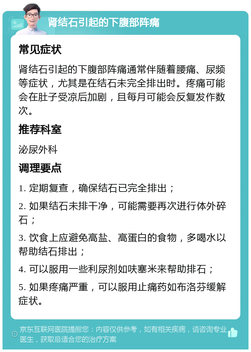 肾结石引起的下腹部阵痛 常见症状 肾结石引起的下腹部阵痛通常伴随着腰痛、尿频等症状，尤其是在结石未完全排出时。疼痛可能会在肚子受凉后加剧，且每月可能会反复发作数次。 推荐科室 泌尿外科 调理要点 1. 定期复查，确保结石已完全排出； 2. 如果结石未排干净，可能需要再次进行体外碎石； 3. 饮食上应避免高盐、高蛋白的食物，多喝水以帮助结石排出； 4. 可以服用一些利尿剂如呋塞米来帮助排石； 5. 如果疼痛严重，可以服用止痛药如布洛芬缓解症状。