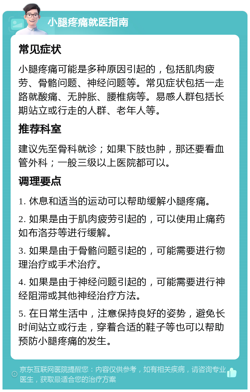 小腿疼痛就医指南 常见症状 小腿疼痛可能是多种原因引起的，包括肌肉疲劳、骨骼问题、神经问题等。常见症状包括一走路就酸痛、无肿胀、腰椎病等。易感人群包括长期站立或行走的人群、老年人等。 推荐科室 建议先至骨科就诊；如果下肢也肿，那还要看血管外科；一般三级以上医院都可以。 调理要点 1. 休息和适当的运动可以帮助缓解小腿疼痛。 2. 如果是由于肌肉疲劳引起的，可以使用止痛药如布洛芬等进行缓解。 3. 如果是由于骨骼问题引起的，可能需要进行物理治疗或手术治疗。 4. 如果是由于神经问题引起的，可能需要进行神经阻滞或其他神经治疗方法。 5. 在日常生活中，注意保持良好的姿势，避免长时间站立或行走，穿着合适的鞋子等也可以帮助预防小腿疼痛的发生。