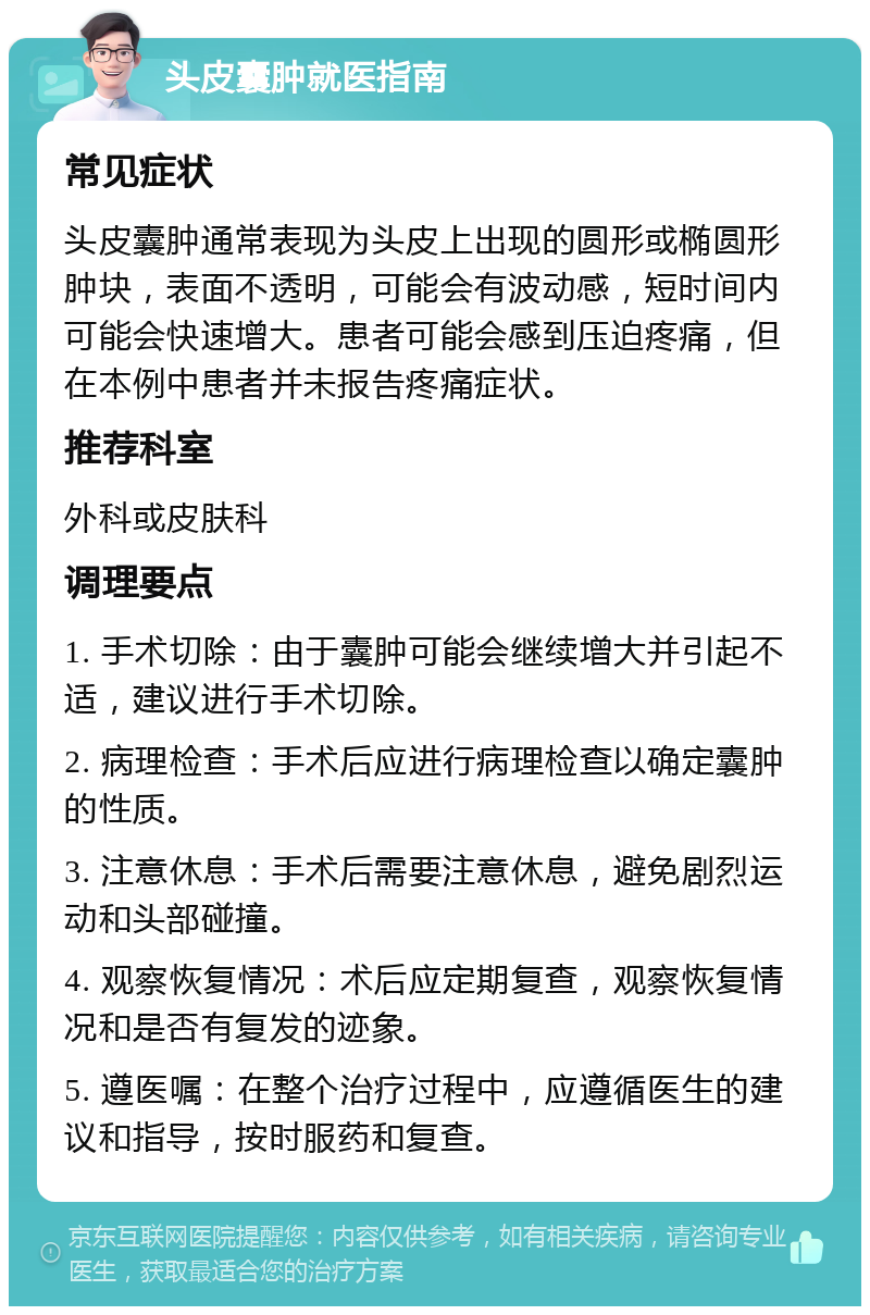 头皮囊肿就医指南 常见症状 头皮囊肿通常表现为头皮上出现的圆形或椭圆形肿块，表面不透明，可能会有波动感，短时间内可能会快速增大。患者可能会感到压迫疼痛，但在本例中患者并未报告疼痛症状。 推荐科室 外科或皮肤科 调理要点 1. 手术切除：由于囊肿可能会继续增大并引起不适，建议进行手术切除。 2. 病理检查：手术后应进行病理检查以确定囊肿的性质。 3. 注意休息：手术后需要注意休息，避免剧烈运动和头部碰撞。 4. 观察恢复情况：术后应定期复查，观察恢复情况和是否有复发的迹象。 5. 遵医嘱：在整个治疗过程中，应遵循医生的建议和指导，按时服药和复查。