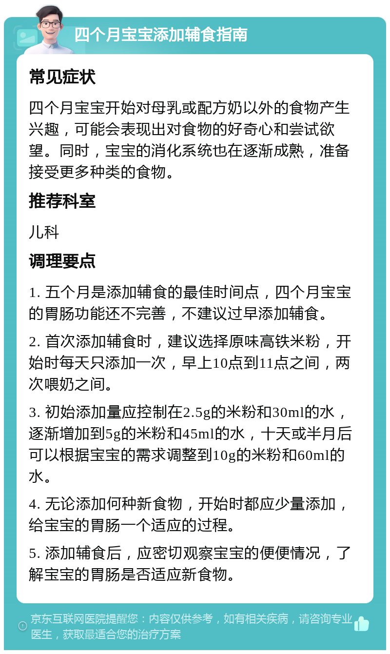 四个月宝宝添加辅食指南 常见症状 四个月宝宝开始对母乳或配方奶以外的食物产生兴趣，可能会表现出对食物的好奇心和尝试欲望。同时，宝宝的消化系统也在逐渐成熟，准备接受更多种类的食物。 推荐科室 儿科 调理要点 1. 五个月是添加辅食的最佳时间点，四个月宝宝的胃肠功能还不完善，不建议过早添加辅食。 2. 首次添加辅食时，建议选择原味高铁米粉，开始时每天只添加一次，早上10点到11点之间，两次喂奶之间。 3. 初始添加量应控制在2.5g的米粉和30ml的水，逐渐增加到5g的米粉和45ml的水，十天或半月后可以根据宝宝的需求调整到10g的米粉和60ml的水。 4. 无论添加何种新食物，开始时都应少量添加，给宝宝的胃肠一个适应的过程。 5. 添加辅食后，应密切观察宝宝的便便情况，了解宝宝的胃肠是否适应新食物。