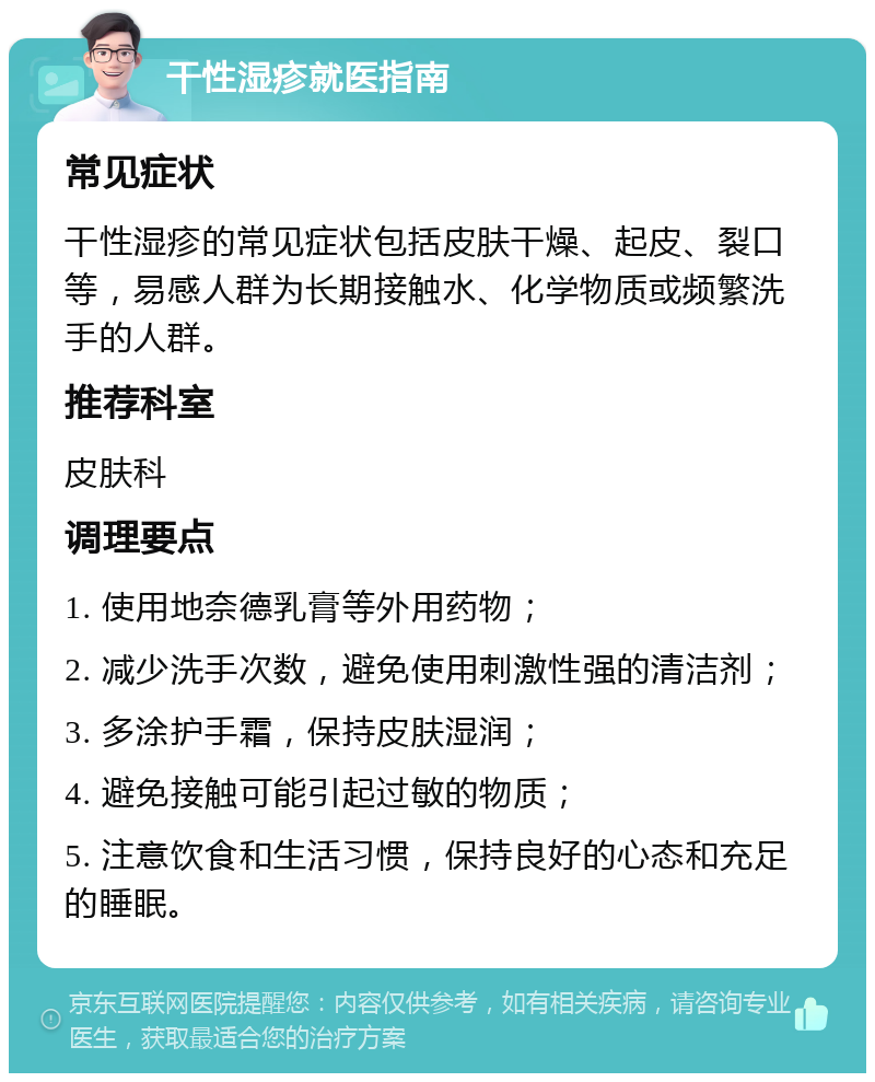 干性湿疹就医指南 常见症状 干性湿疹的常见症状包括皮肤干燥、起皮、裂口等，易感人群为长期接触水、化学物质或频繁洗手的人群。 推荐科室 皮肤科 调理要点 1. 使用地奈德乳膏等外用药物； 2. 减少洗手次数，避免使用刺激性强的清洁剂； 3. 多涂护手霜，保持皮肤湿润； 4. 避免接触可能引起过敏的物质； 5. 注意饮食和生活习惯，保持良好的心态和充足的睡眠。