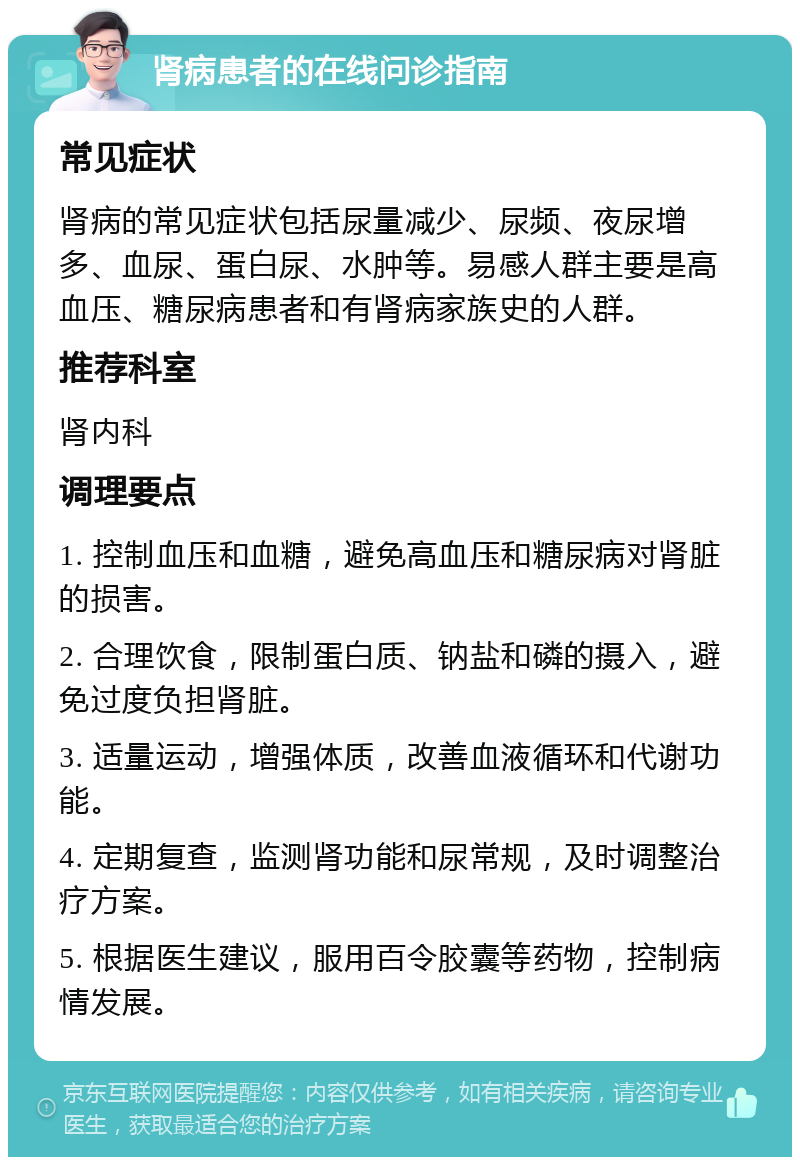 肾病患者的在线问诊指南 常见症状 肾病的常见症状包括尿量减少、尿频、夜尿增多、血尿、蛋白尿、水肿等。易感人群主要是高血压、糖尿病患者和有肾病家族史的人群。 推荐科室 肾内科 调理要点 1. 控制血压和血糖，避免高血压和糖尿病对肾脏的损害。 2. 合理饮食，限制蛋白质、钠盐和磷的摄入，避免过度负担肾脏。 3. 适量运动，增强体质，改善血液循环和代谢功能。 4. 定期复查，监测肾功能和尿常规，及时调整治疗方案。 5. 根据医生建议，服用百令胶囊等药物，控制病情发展。