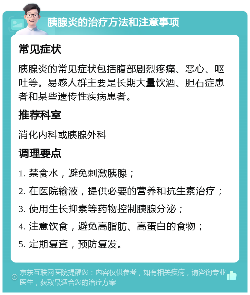 胰腺炎的治疗方法和注意事项 常见症状 胰腺炎的常见症状包括腹部剧烈疼痛、恶心、呕吐等。易感人群主要是长期大量饮酒、胆石症患者和某些遗传性疾病患者。 推荐科室 消化内科或胰腺外科 调理要点 1. 禁食水，避免刺激胰腺； 2. 在医院输液，提供必要的营养和抗生素治疗； 3. 使用生长抑素等药物控制胰腺分泌； 4. 注意饮食，避免高脂肪、高蛋白的食物； 5. 定期复查，预防复发。