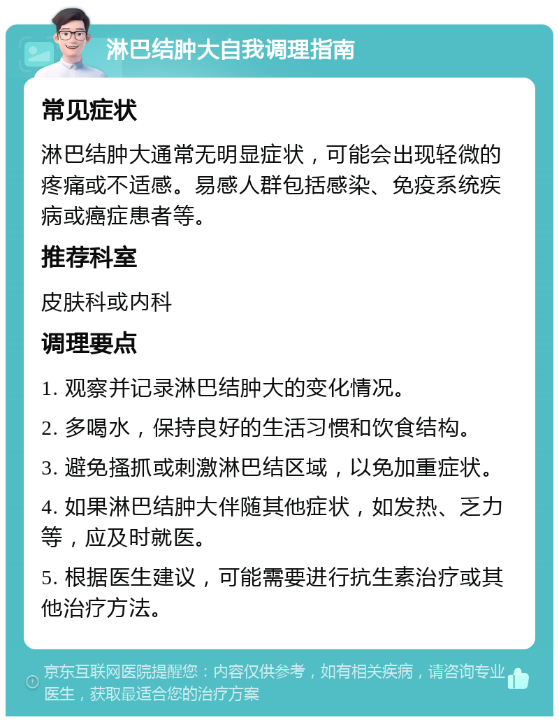 淋巴结肿大自我调理指南 常见症状 淋巴结肿大通常无明显症状，可能会出现轻微的疼痛或不适感。易感人群包括感染、免疫系统疾病或癌症患者等。 推荐科室 皮肤科或内科 调理要点 1. 观察并记录淋巴结肿大的变化情况。 2. 多喝水，保持良好的生活习惯和饮食结构。 3. 避免搔抓或刺激淋巴结区域，以免加重症状。 4. 如果淋巴结肿大伴随其他症状，如发热、乏力等，应及时就医。 5. 根据医生建议，可能需要进行抗生素治疗或其他治疗方法。