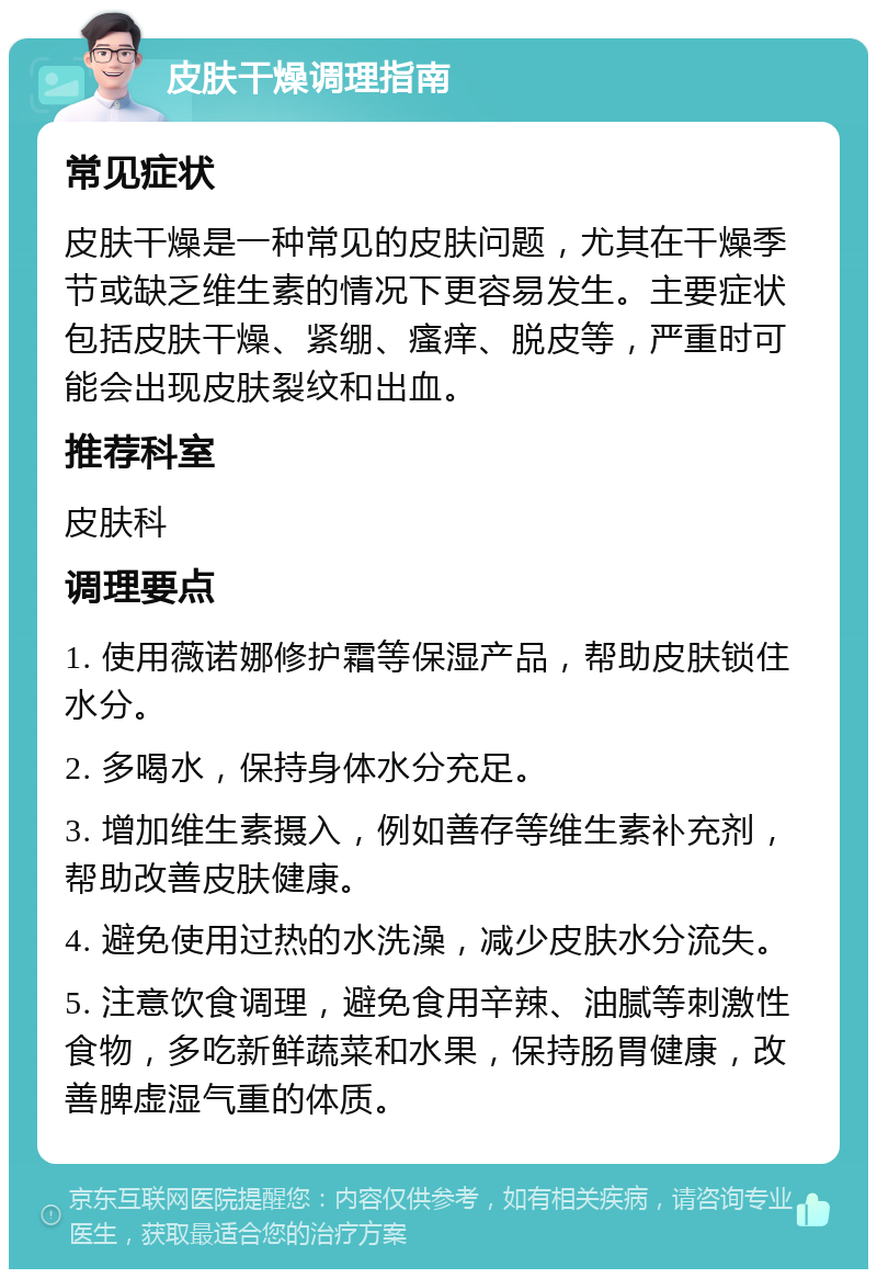 皮肤干燥调理指南 常见症状 皮肤干燥是一种常见的皮肤问题，尤其在干燥季节或缺乏维生素的情况下更容易发生。主要症状包括皮肤干燥、紧绷、瘙痒、脱皮等，严重时可能会出现皮肤裂纹和出血。 推荐科室 皮肤科 调理要点 1. 使用薇诺娜修护霜等保湿产品，帮助皮肤锁住水分。 2. 多喝水，保持身体水分充足。 3. 增加维生素摄入，例如善存等维生素补充剂，帮助改善皮肤健康。 4. 避免使用过热的水洗澡，减少皮肤水分流失。 5. 注意饮食调理，避免食用辛辣、油腻等刺激性食物，多吃新鲜蔬菜和水果，保持肠胃健康，改善脾虚湿气重的体质。