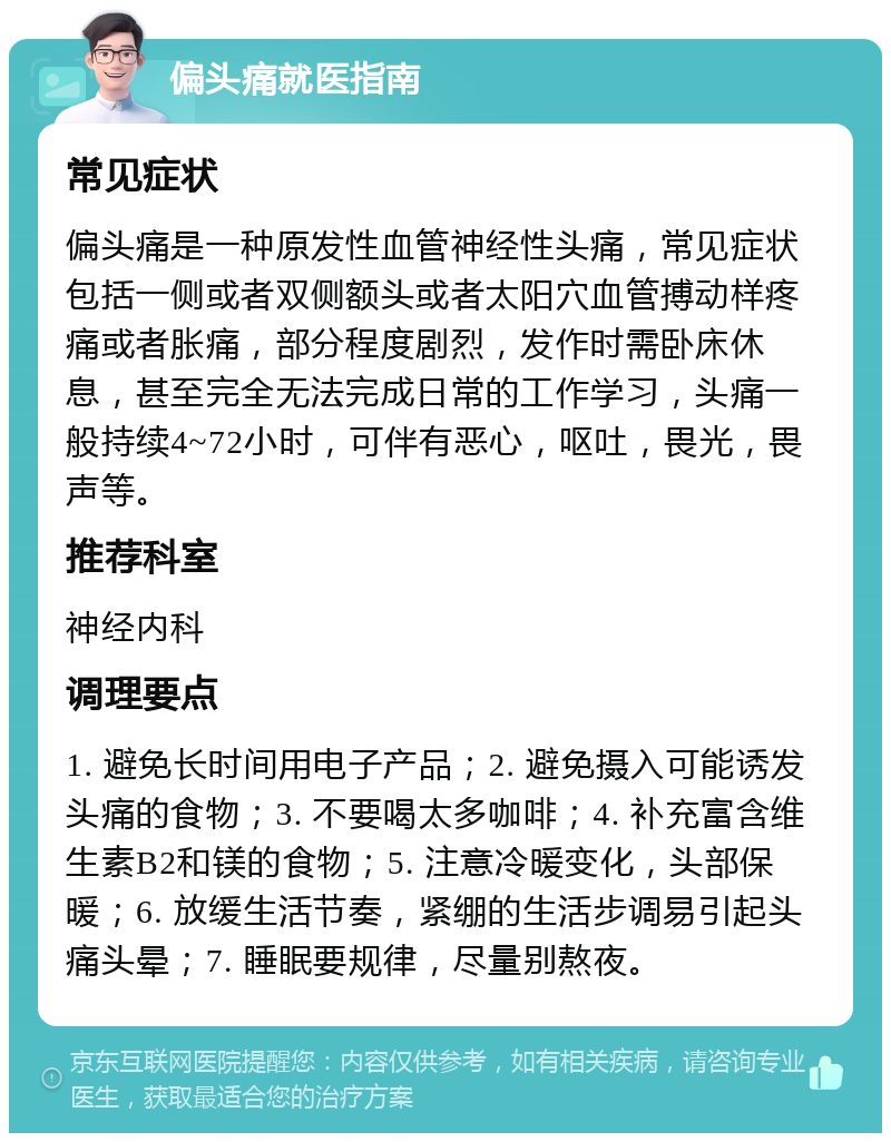 偏头痛就医指南 常见症状 偏头痛是一种原发性血管神经性头痛，常见症状包括一侧或者双侧额头或者太阳穴血管搏动样疼痛或者胀痛，部分程度剧烈，发作时需卧床休息，甚至完全无法完成日常的工作学习，头痛一般持续4~72小时，可伴有恶心，呕吐，畏光，畏声等。 推荐科室 神经内科 调理要点 1. 避免长时间用电子产品；2. 避免摄入可能诱发头痛的食物；3. 不要喝太多咖啡；4. 补充富含维生素B2和镁的食物；5. 注意冷暖变化，头部保暖；6. 放缓生活节奏，紧绷的生活步调易引起头痛头晕；7. 睡眠要规律，尽量别熬夜。