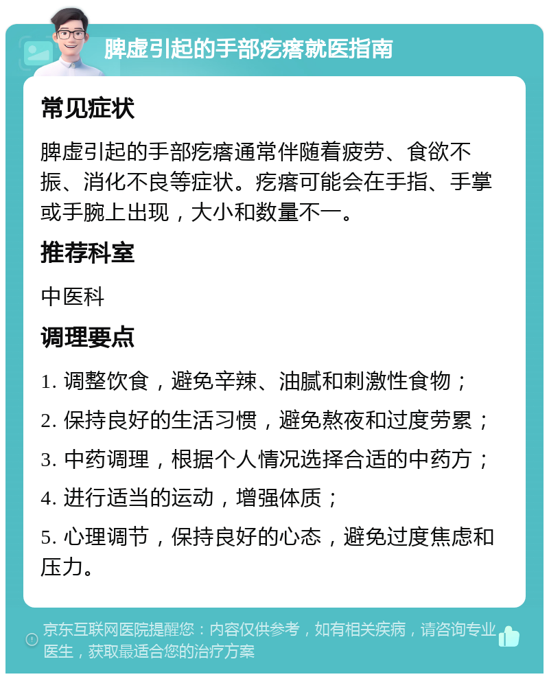 脾虚引起的手部疙瘩就医指南 常见症状 脾虚引起的手部疙瘩通常伴随着疲劳、食欲不振、消化不良等症状。疙瘩可能会在手指、手掌或手腕上出现，大小和数量不一。 推荐科室 中医科 调理要点 1. 调整饮食，避免辛辣、油腻和刺激性食物； 2. 保持良好的生活习惯，避免熬夜和过度劳累； 3. 中药调理，根据个人情况选择合适的中药方； 4. 进行适当的运动，增强体质； 5. 心理调节，保持良好的心态，避免过度焦虑和压力。