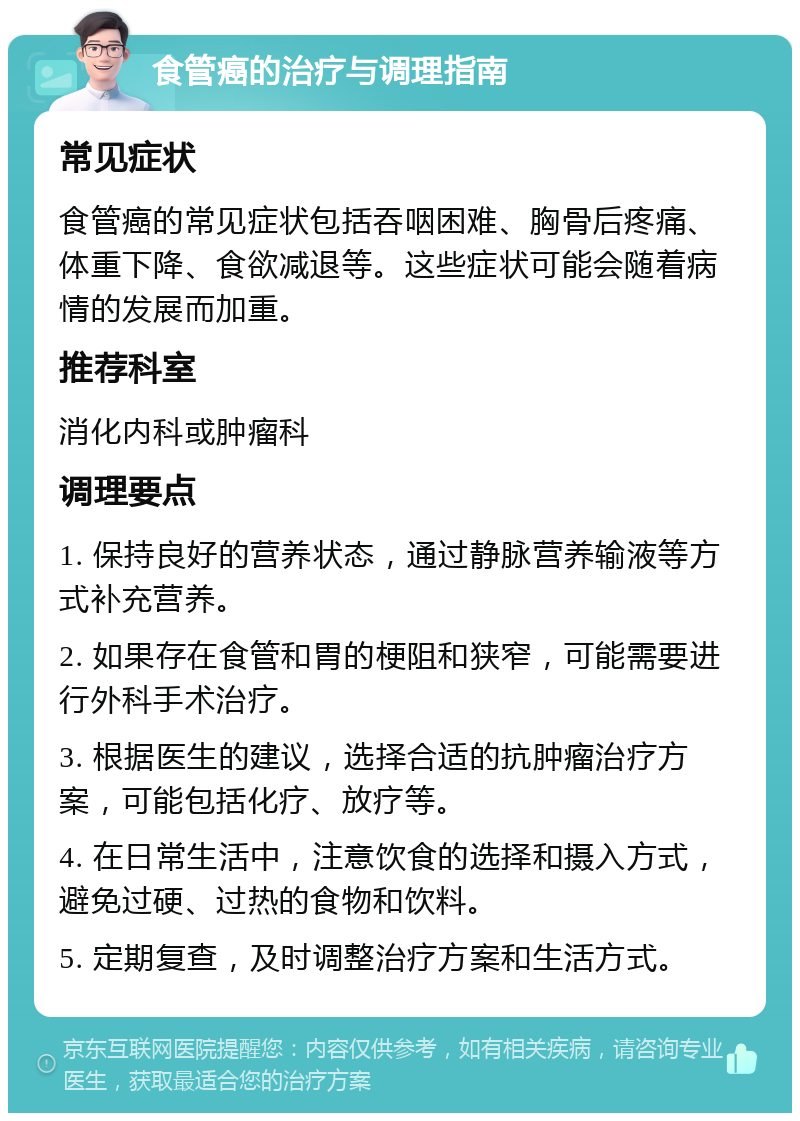 食管癌的治疗与调理指南 常见症状 食管癌的常见症状包括吞咽困难、胸骨后疼痛、体重下降、食欲减退等。这些症状可能会随着病情的发展而加重。 推荐科室 消化内科或肿瘤科 调理要点 1. 保持良好的营养状态，通过静脉营养输液等方式补充营养。 2. 如果存在食管和胃的梗阻和狭窄，可能需要进行外科手术治疗。 3. 根据医生的建议，选择合适的抗肿瘤治疗方案，可能包括化疗、放疗等。 4. 在日常生活中，注意饮食的选择和摄入方式，避免过硬、过热的食物和饮料。 5. 定期复查，及时调整治疗方案和生活方式。