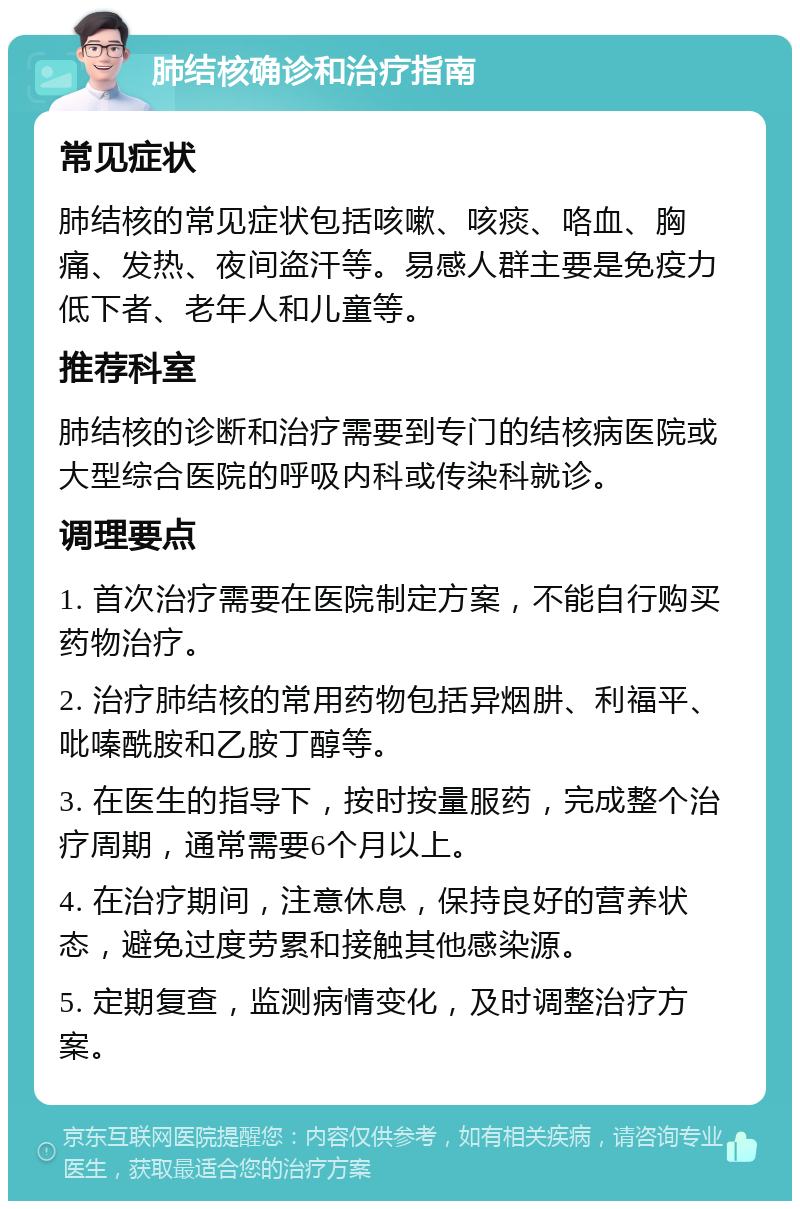 肺结核确诊和治疗指南 常见症状 肺结核的常见症状包括咳嗽、咳痰、咯血、胸痛、发热、夜间盗汗等。易感人群主要是免疫力低下者、老年人和儿童等。 推荐科室 肺结核的诊断和治疗需要到专门的结核病医院或大型综合医院的呼吸内科或传染科就诊。 调理要点 1. 首次治疗需要在医院制定方案，不能自行购买药物治疗。 2. 治疗肺结核的常用药物包括异烟肼、利福平、吡嗪酰胺和乙胺丁醇等。 3. 在医生的指导下，按时按量服药，完成整个治疗周期，通常需要6个月以上。 4. 在治疗期间，注意休息，保持良好的营养状态，避免过度劳累和接触其他感染源。 5. 定期复查，监测病情变化，及时调整治疗方案。