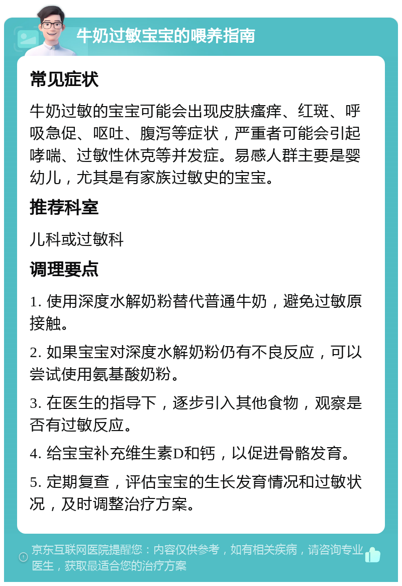 牛奶过敏宝宝的喂养指南 常见症状 牛奶过敏的宝宝可能会出现皮肤瘙痒、红斑、呼吸急促、呕吐、腹泻等症状，严重者可能会引起哮喘、过敏性休克等并发症。易感人群主要是婴幼儿，尤其是有家族过敏史的宝宝。 推荐科室 儿科或过敏科 调理要点 1. 使用深度水解奶粉替代普通牛奶，避免过敏原接触。 2. 如果宝宝对深度水解奶粉仍有不良反应，可以尝试使用氨基酸奶粉。 3. 在医生的指导下，逐步引入其他食物，观察是否有过敏反应。 4. 给宝宝补充维生素D和钙，以促进骨骼发育。 5. 定期复查，评估宝宝的生长发育情况和过敏状况，及时调整治疗方案。