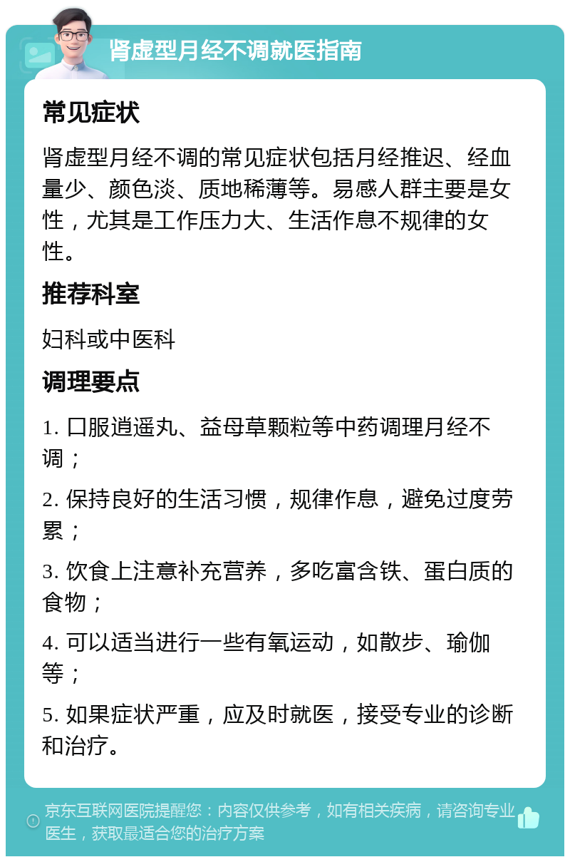 肾虚型月经不调就医指南 常见症状 肾虚型月经不调的常见症状包括月经推迟、经血量少、颜色淡、质地稀薄等。易感人群主要是女性，尤其是工作压力大、生活作息不规律的女性。 推荐科室 妇科或中医科 调理要点 1. 口服逍遥丸、益母草颗粒等中药调理月经不调； 2. 保持良好的生活习惯，规律作息，避免过度劳累； 3. 饮食上注意补充营养，多吃富含铁、蛋白质的食物； 4. 可以适当进行一些有氧运动，如散步、瑜伽等； 5. 如果症状严重，应及时就医，接受专业的诊断和治疗。