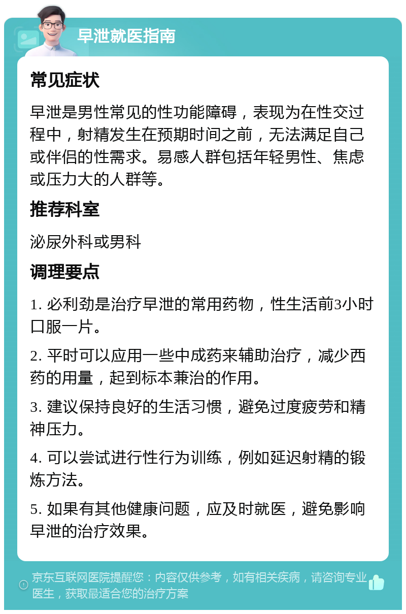 早泄就医指南 常见症状 早泄是男性常见的性功能障碍，表现为在性交过程中，射精发生在预期时间之前，无法满足自己或伴侣的性需求。易感人群包括年轻男性、焦虑或压力大的人群等。 推荐科室 泌尿外科或男科 调理要点 1. 必利劲是治疗早泄的常用药物，性生活前3小时口服一片。 2. 平时可以应用一些中成药来辅助治疗，减少西药的用量，起到标本兼治的作用。 3. 建议保持良好的生活习惯，避免过度疲劳和精神压力。 4. 可以尝试进行性行为训练，例如延迟射精的锻炼方法。 5. 如果有其他健康问题，应及时就医，避免影响早泄的治疗效果。