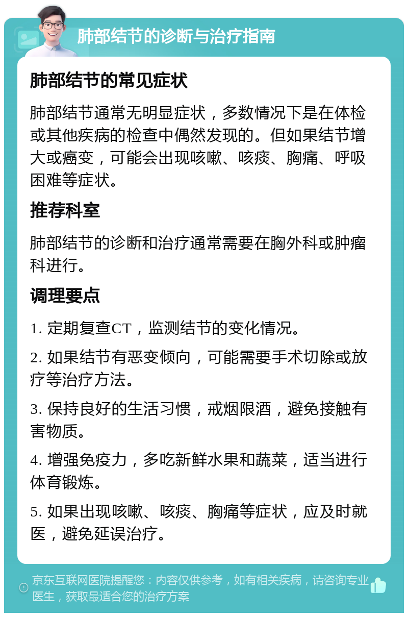 肺部结节的诊断与治疗指南 肺部结节的常见症状 肺部结节通常无明显症状，多数情况下是在体检或其他疾病的检查中偶然发现的。但如果结节增大或癌变，可能会出现咳嗽、咳痰、胸痛、呼吸困难等症状。 推荐科室 肺部结节的诊断和治疗通常需要在胸外科或肿瘤科进行。 调理要点 1. 定期复查CT，监测结节的变化情况。 2. 如果结节有恶变倾向，可能需要手术切除或放疗等治疗方法。 3. 保持良好的生活习惯，戒烟限酒，避免接触有害物质。 4. 增强免疫力，多吃新鲜水果和蔬菜，适当进行体育锻炼。 5. 如果出现咳嗽、咳痰、胸痛等症状，应及时就医，避免延误治疗。