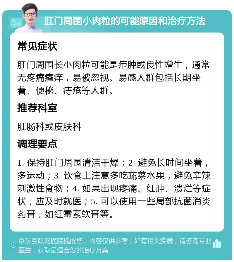 肛门周围小肉粒的可能原因和治疗方法 常见症状 肛门周围长小肉粒可能是疖肿或良性增生，通常无疼痛瘙痒，易被忽视。易感人群包括长期坐着、便秘、痔疮等人群。 推荐科室 肛肠科或皮肤科 调理要点 1. 保持肛门周围清洁干燥；2. 避免长时间坐着，多运动；3. 饮食上注意多吃蔬菜水果，避免辛辣刺激性食物；4. 如果出现疼痛、红肿、溃烂等症状，应及时就医；5. 可以使用一些局部抗菌消炎药膏，如红霉素软膏等。