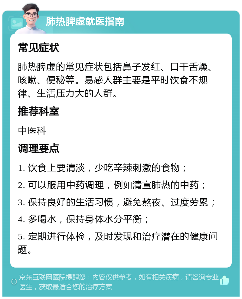 肺热脾虚就医指南 常见症状 肺热脾虚的常见症状包括鼻子发红、口干舌燥、咳嗽、便秘等。易感人群主要是平时饮食不规律、生活压力大的人群。 推荐科室 中医科 调理要点 1. 饮食上要清淡，少吃辛辣刺激的食物； 2. 可以服用中药调理，例如清宣肺热的中药； 3. 保持良好的生活习惯，避免熬夜、过度劳累； 4. 多喝水，保持身体水分平衡； 5. 定期进行体检，及时发现和治疗潜在的健康问题。