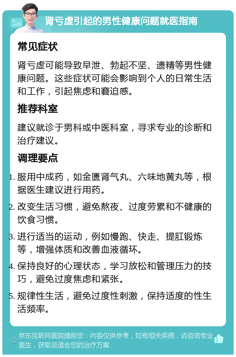 肾亏虚引起的男性健康问题就医指南 常见症状 肾亏虚可能导致早泄、勃起不坚、遗精等男性健康问题。这些症状可能会影响到个人的日常生活和工作，引起焦虑和窘迫感。 推荐科室 建议就诊于男科或中医科室，寻求专业的诊断和治疗建议。 调理要点 服用中成药，如金匮肾气丸、六味地黄丸等，根据医生建议进行用药。 改变生活习惯，避免熬夜、过度劳累和不健康的饮食习惯。 进行适当的运动，例如慢跑、快走、提肛锻炼等，增强体质和改善血液循环。 保持良好的心理状态，学习放松和管理压力的技巧，避免过度焦虑和紧张。 规律性生活，避免过度性刺激，保持适度的性生活频率。