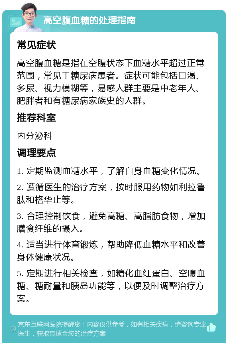 高空腹血糖的处理指南 常见症状 高空腹血糖是指在空腹状态下血糖水平超过正常范围，常见于糖尿病患者。症状可能包括口渴、多尿、视力模糊等，易感人群主要是中老年人、肥胖者和有糖尿病家族史的人群。 推荐科室 内分泌科 调理要点 1. 定期监测血糖水平，了解自身血糖变化情况。 2. 遵循医生的治疗方案，按时服用药物如利拉鲁肽和格华止等。 3. 合理控制饮食，避免高糖、高脂肪食物，增加膳食纤维的摄入。 4. 适当进行体育锻炼，帮助降低血糖水平和改善身体健康状况。 5. 定期进行相关检查，如糖化血红蛋白、空腹血糖、糖耐量和胰岛功能等，以便及时调整治疗方案。