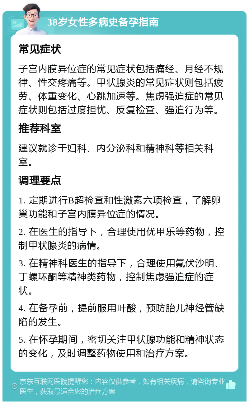 38岁女性多病史备孕指南 常见症状 子宫内膜异位症的常见症状包括痛经、月经不规律、性交疼痛等。甲状腺炎的常见症状则包括疲劳、体重变化、心跳加速等。焦虑强迫症的常见症状则包括过度担忧、反复检查、强迫行为等。 推荐科室 建议就诊于妇科、内分泌科和精神科等相关科室。 调理要点 1. 定期进行B超检查和性激素六项检查，了解卵巢功能和子宫内膜异位症的情况。 2. 在医生的指导下，合理使用优甲乐等药物，控制甲状腺炎的病情。 3. 在精神科医生的指导下，合理使用氟伏沙明、丁螺环酮等精神类药物，控制焦虑强迫症的症状。 4. 在备孕前，提前服用叶酸，预防胎儿神经管缺陷的发生。 5. 在怀孕期间，密切关注甲状腺功能和精神状态的变化，及时调整药物使用和治疗方案。