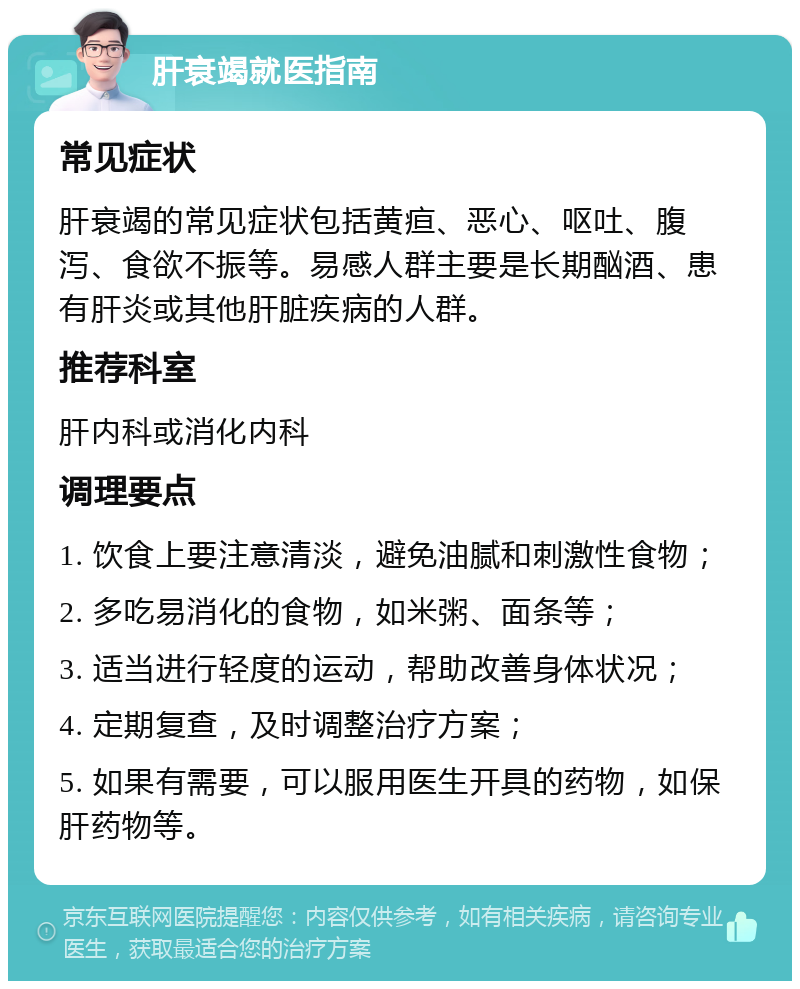 肝衰竭就医指南 常见症状 肝衰竭的常见症状包括黄疸、恶心、呕吐、腹泻、食欲不振等。易感人群主要是长期酗酒、患有肝炎或其他肝脏疾病的人群。 推荐科室 肝内科或消化内科 调理要点 1. 饮食上要注意清淡，避免油腻和刺激性食物； 2. 多吃易消化的食物，如米粥、面条等； 3. 适当进行轻度的运动，帮助改善身体状况； 4. 定期复查，及时调整治疗方案； 5. 如果有需要，可以服用医生开具的药物，如保肝药物等。