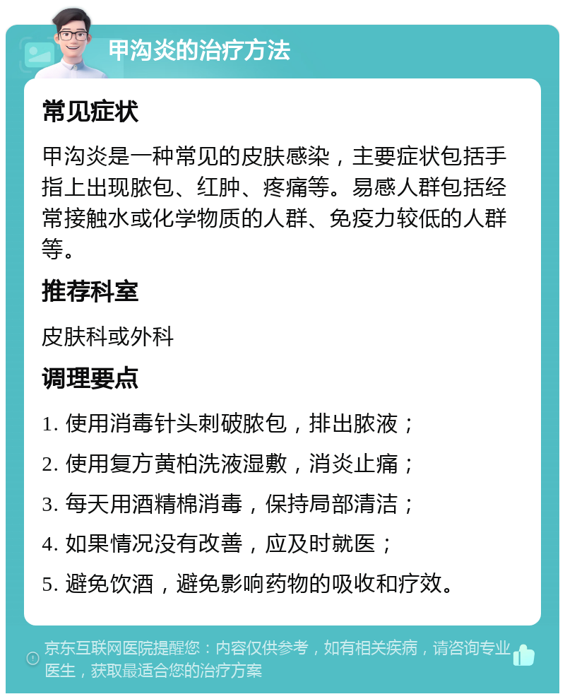 甲沟炎的治疗方法 常见症状 甲沟炎是一种常见的皮肤感染，主要症状包括手指上出现脓包、红肿、疼痛等。易感人群包括经常接触水或化学物质的人群、免疫力较低的人群等。 推荐科室 皮肤科或外科 调理要点 1. 使用消毒针头刺破脓包，排出脓液； 2. 使用复方黄柏洗液湿敷，消炎止痛； 3. 每天用酒精棉消毒，保持局部清洁； 4. 如果情况没有改善，应及时就医； 5. 避免饮酒，避免影响药物的吸收和疗效。