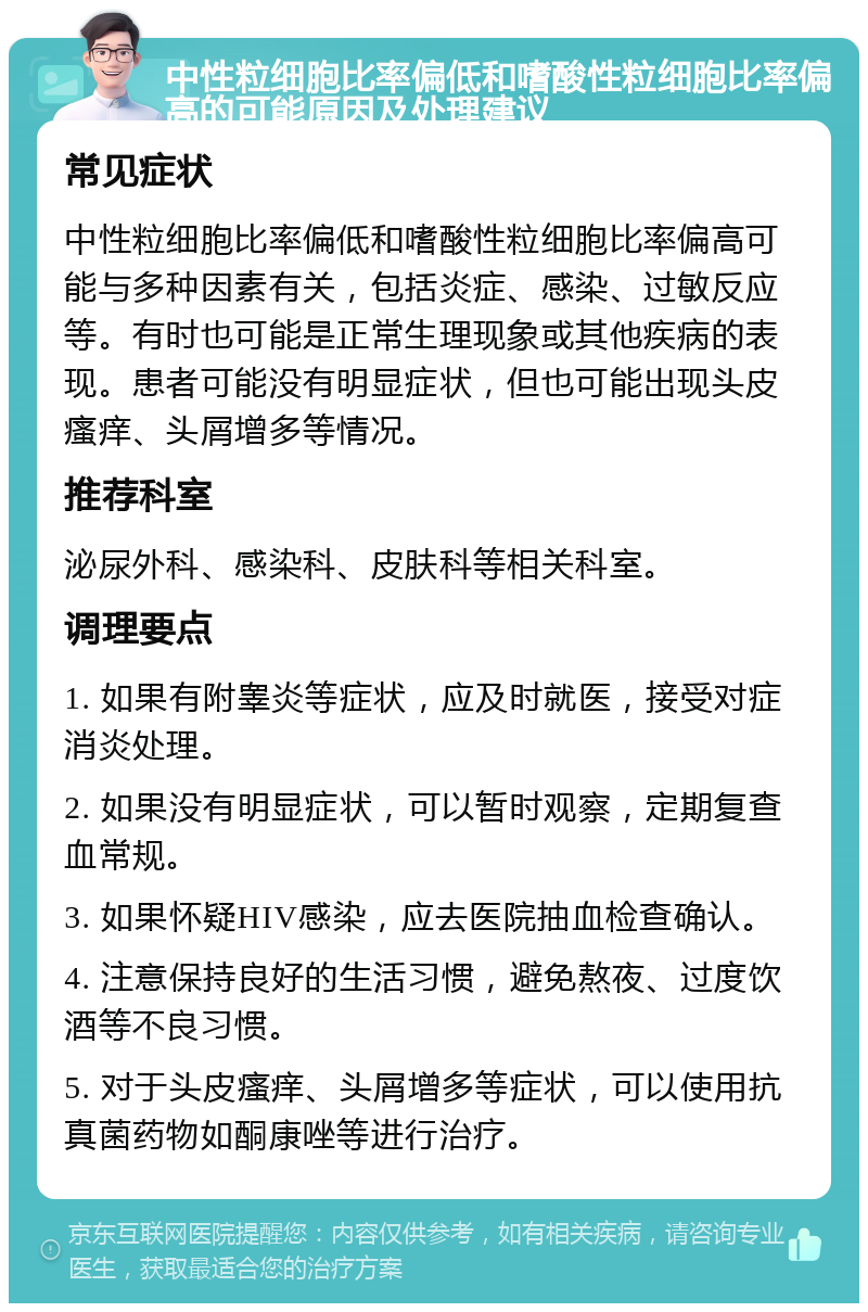 中性粒细胞比率偏低和嗜酸性粒细胞比率偏高的可能原因及处理建议 常见症状 中性粒细胞比率偏低和嗜酸性粒细胞比率偏高可能与多种因素有关，包括炎症、感染、过敏反应等。有时也可能是正常生理现象或其他疾病的表现。患者可能没有明显症状，但也可能出现头皮瘙痒、头屑增多等情况。 推荐科室 泌尿外科、感染科、皮肤科等相关科室。 调理要点 1. 如果有附睾炎等症状，应及时就医，接受对症消炎处理。 2. 如果没有明显症状，可以暂时观察，定期复查血常规。 3. 如果怀疑HIV感染，应去医院抽血检查确认。 4. 注意保持良好的生活习惯，避免熬夜、过度饮酒等不良习惯。 5. 对于头皮瘙痒、头屑增多等症状，可以使用抗真菌药物如酮康唑等进行治疗。