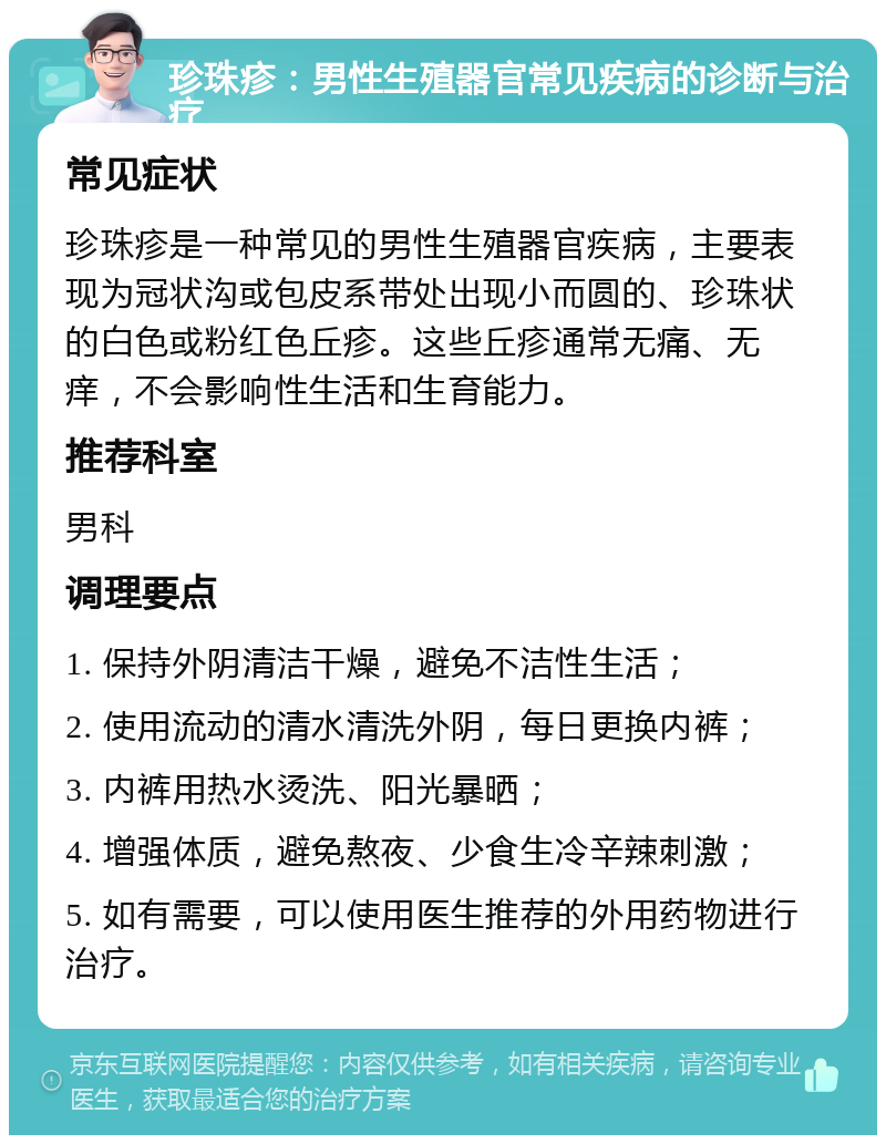 珍珠疹：男性生殖器官常见疾病的诊断与治疗 常见症状 珍珠疹是一种常见的男性生殖器官疾病，主要表现为冠状沟或包皮系带处出现小而圆的、珍珠状的白色或粉红色丘疹。这些丘疹通常无痛、无痒，不会影响性生活和生育能力。 推荐科室 男科 调理要点 1. 保持外阴清洁干燥，避免不洁性生活； 2. 使用流动的清水清洗外阴，每日更换内裤； 3. 内裤用热水烫洗、阳光暴晒； 4. 增强体质，避免熬夜、少食生冷辛辣刺激； 5. 如有需要，可以使用医生推荐的外用药物进行治疗。