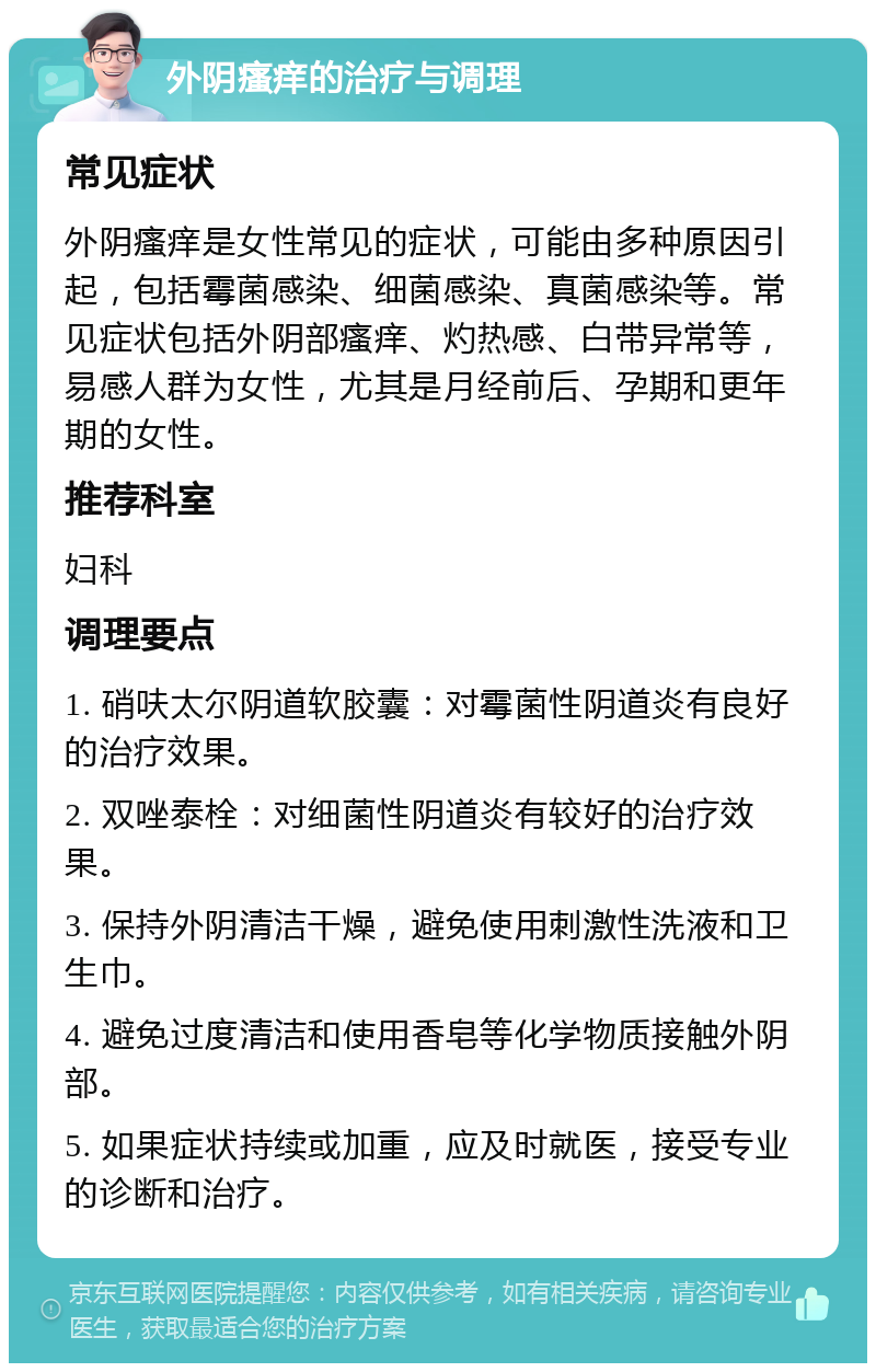 外阴瘙痒的治疗与调理 常见症状 外阴瘙痒是女性常见的症状，可能由多种原因引起，包括霉菌感染、细菌感染、真菌感染等。常见症状包括外阴部瘙痒、灼热感、白带异常等，易感人群为女性，尤其是月经前后、孕期和更年期的女性。 推荐科室 妇科 调理要点 1. 硝呋太尔阴道软胶囊：对霉菌性阴道炎有良好的治疗效果。 2. 双唑泰栓：对细菌性阴道炎有较好的治疗效果。 3. 保持外阴清洁干燥，避免使用刺激性洗液和卫生巾。 4. 避免过度清洁和使用香皂等化学物质接触外阴部。 5. 如果症状持续或加重，应及时就医，接受专业的诊断和治疗。