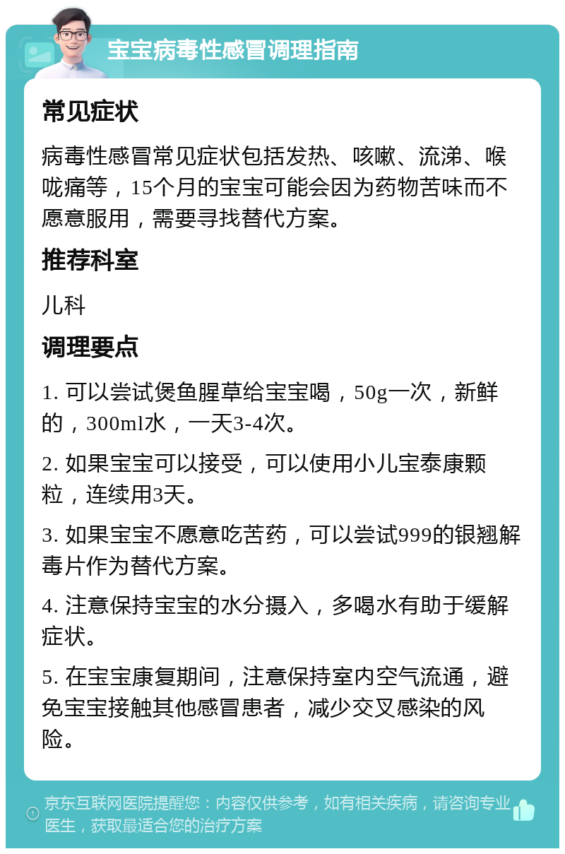 宝宝病毒性感冒调理指南 常见症状 病毒性感冒常见症状包括发热、咳嗽、流涕、喉咙痛等，15个月的宝宝可能会因为药物苦味而不愿意服用，需要寻找替代方案。 推荐科室 儿科 调理要点 1. 可以尝试煲鱼腥草给宝宝喝，50g一次，新鲜的，300ml水，一天3-4次。 2. 如果宝宝可以接受，可以使用小儿宝泰康颗粒，连续用3天。 3. 如果宝宝不愿意吃苦药，可以尝试999的银翘解毒片作为替代方案。 4. 注意保持宝宝的水分摄入，多喝水有助于缓解症状。 5. 在宝宝康复期间，注意保持室内空气流通，避免宝宝接触其他感冒患者，减少交叉感染的风险。