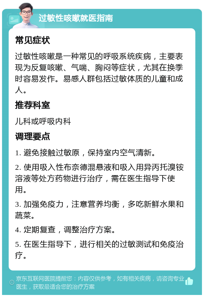 过敏性咳嗽就医指南 常见症状 过敏性咳嗽是一种常见的呼吸系统疾病，主要表现为反复咳嗽、气喘、胸闷等症状，尤其在换季时容易发作。易感人群包括过敏体质的儿童和成人。 推荐科室 儿科或呼吸内科 调理要点 1. 避免接触过敏原，保持室内空气清新。 2. 使用吸入性布奈德混悬液和吸入用异丙托溴铵溶液等处方药物进行治疗，需在医生指导下使用。 3. 加强免疫力，注意营养均衡，多吃新鲜水果和蔬菜。 4. 定期复查，调整治疗方案。 5. 在医生指导下，进行相关的过敏测试和免疫治疗。