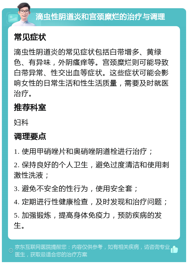 滴虫性阴道炎和宫颈糜烂的治疗与调理 常见症状 滴虫性阴道炎的常见症状包括白带增多、黄绿色、有异味，外阴瘙痒等。宫颈糜烂则可能导致白带异常、性交出血等症状。这些症状可能会影响女性的日常生活和性生活质量，需要及时就医治疗。 推荐科室 妇科 调理要点 1. 使用甲硝唑片和奥硝唑阴道栓进行治疗； 2. 保持良好的个人卫生，避免过度清洁和使用刺激性洗液； 3. 避免不安全的性行为，使用安全套； 4. 定期进行性健康检查，及时发现和治疗问题； 5. 加强锻炼，提高身体免疫力，预防疾病的发生。