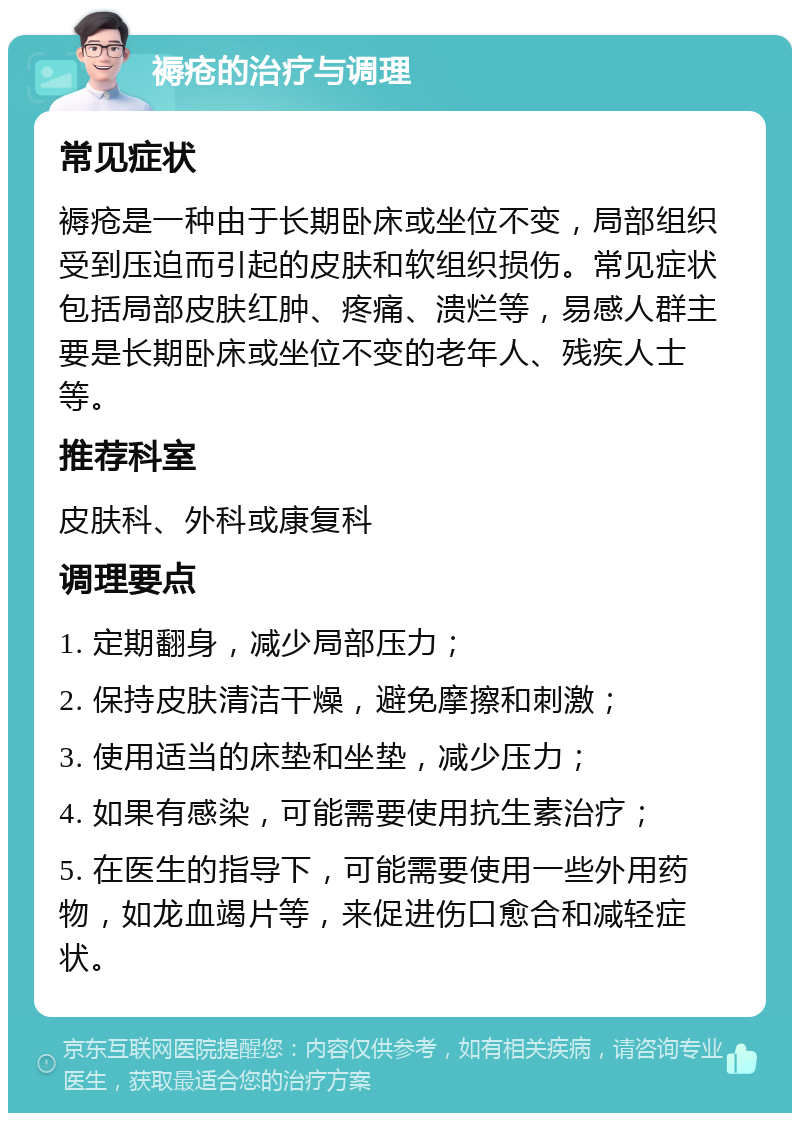 褥疮的治疗与调理 常见症状 褥疮是一种由于长期卧床或坐位不变，局部组织受到压迫而引起的皮肤和软组织损伤。常见症状包括局部皮肤红肿、疼痛、溃烂等，易感人群主要是长期卧床或坐位不变的老年人、残疾人士等。 推荐科室 皮肤科、外科或康复科 调理要点 1. 定期翻身，减少局部压力； 2. 保持皮肤清洁干燥，避免摩擦和刺激； 3. 使用适当的床垫和坐垫，减少压力； 4. 如果有感染，可能需要使用抗生素治疗； 5. 在医生的指导下，可能需要使用一些外用药物，如龙血竭片等，来促进伤口愈合和减轻症状。