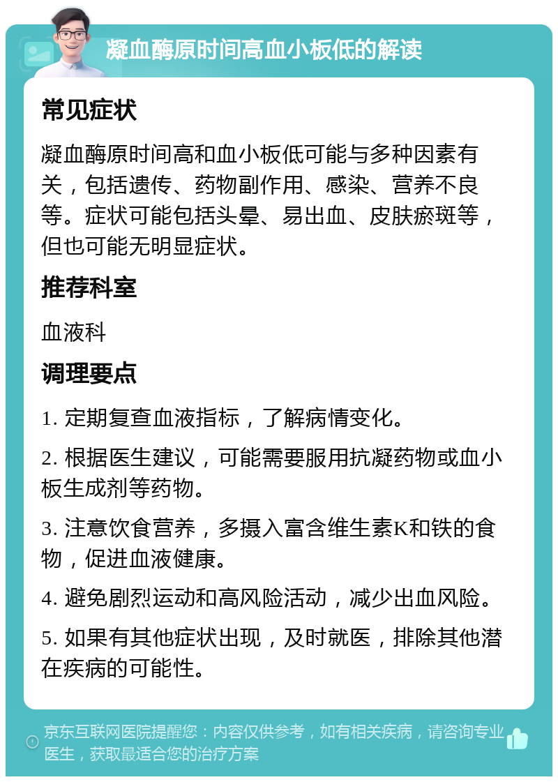 凝血酶原时间高血小板低的解读 常见症状 凝血酶原时间高和血小板低可能与多种因素有关，包括遗传、药物副作用、感染、营养不良等。症状可能包括头晕、易出血、皮肤瘀斑等，但也可能无明显症状。 推荐科室 血液科 调理要点 1. 定期复查血液指标，了解病情变化。 2. 根据医生建议，可能需要服用抗凝药物或血小板生成剂等药物。 3. 注意饮食营养，多摄入富含维生素K和铁的食物，促进血液健康。 4. 避免剧烈运动和高风险活动，减少出血风险。 5. 如果有其他症状出现，及时就医，排除其他潜在疾病的可能性。