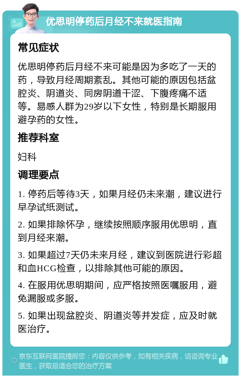 优思明停药后月经不来就医指南 常见症状 优思明停药后月经不来可能是因为多吃了一天的药，导致月经周期紊乱。其他可能的原因包括盆腔炎、阴道炎、同房阴道干涩、下腹疼痛不适等。易感人群为29岁以下女性，特别是长期服用避孕药的女性。 推荐科室 妇科 调理要点 1. 停药后等待3天，如果月经仍未来潮，建议进行早孕试纸测试。 2. 如果排除怀孕，继续按照顺序服用优思明，直到月经来潮。 3. 如果超过7天仍未来月经，建议到医院进行彩超和血HCG检查，以排除其他可能的原因。 4. 在服用优思明期间，应严格按照医嘱服用，避免漏服或多服。 5. 如果出现盆腔炎、阴道炎等并发症，应及时就医治疗。