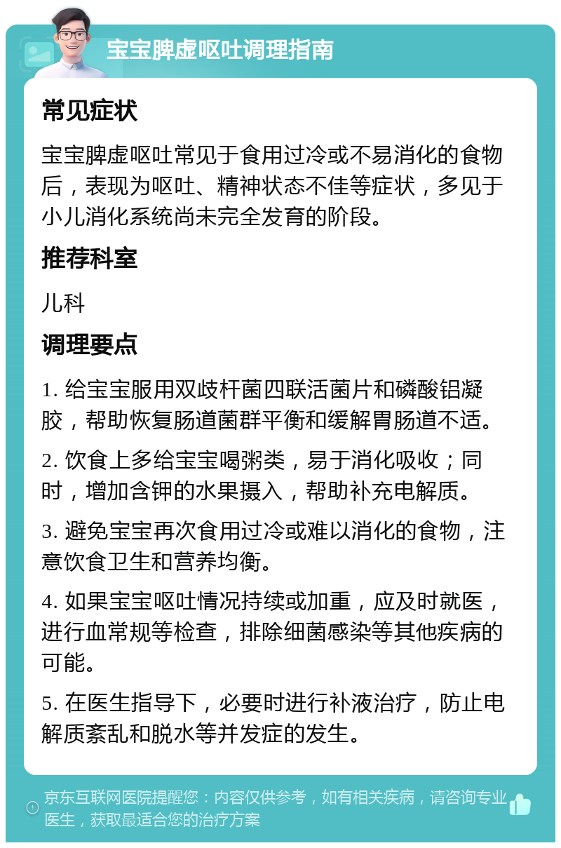 宝宝脾虚呕吐调理指南 常见症状 宝宝脾虚呕吐常见于食用过冷或不易消化的食物后，表现为呕吐、精神状态不佳等症状，多见于小儿消化系统尚未完全发育的阶段。 推荐科室 儿科 调理要点 1. 给宝宝服用双歧杆菌四联活菌片和磷酸铝凝胶，帮助恢复肠道菌群平衡和缓解胃肠道不适。 2. 饮食上多给宝宝喝粥类，易于消化吸收；同时，增加含钾的水果摄入，帮助补充电解质。 3. 避免宝宝再次食用过冷或难以消化的食物，注意饮食卫生和营养均衡。 4. 如果宝宝呕吐情况持续或加重，应及时就医，进行血常规等检查，排除细菌感染等其他疾病的可能。 5. 在医生指导下，必要时进行补液治疗，防止电解质紊乱和脱水等并发症的发生。