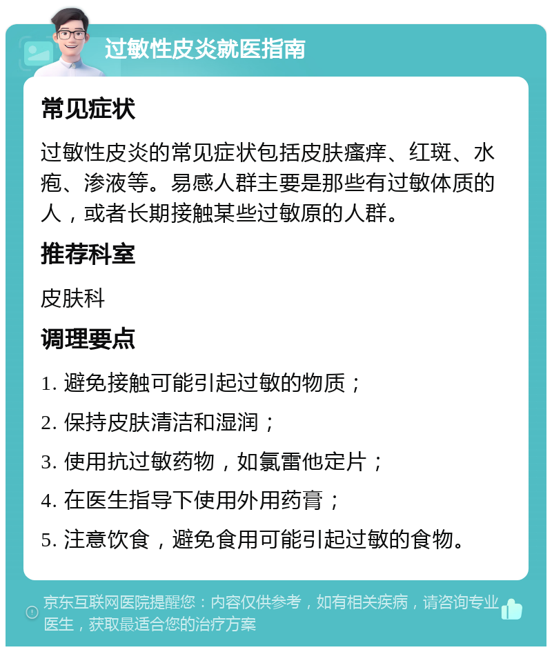 过敏性皮炎就医指南 常见症状 过敏性皮炎的常见症状包括皮肤瘙痒、红斑、水疱、渗液等。易感人群主要是那些有过敏体质的人，或者长期接触某些过敏原的人群。 推荐科室 皮肤科 调理要点 1. 避免接触可能引起过敏的物质； 2. 保持皮肤清洁和湿润； 3. 使用抗过敏药物，如氯雷他定片； 4. 在医生指导下使用外用药膏； 5. 注意饮食，避免食用可能引起过敏的食物。