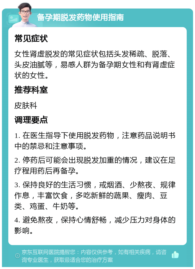 备孕期脱发药物使用指南 常见症状 女性肾虚脱发的常见症状包括头发稀疏、脱落、头皮油腻等，易感人群为备孕期女性和有肾虚症状的女性。 推荐科室 皮肤科 调理要点 1. 在医生指导下使用脱发药物，注意药品说明书中的禁忌和注意事项。 2. 停药后可能会出现脱发加重的情况，建议在足疗程用药后再备孕。 3. 保持良好的生活习惯，戒烟酒、少熬夜、规律作息，丰富饮食，多吃新鲜的蔬果、瘦肉、豆类、鸡蛋、牛奶等。 4. 避免熬夜，保持心情舒畅，减少压力对身体的影响。