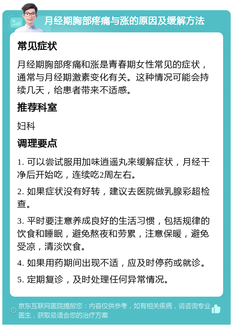 月经期胸部疼痛与涨的原因及缓解方法 常见症状 月经期胸部疼痛和涨是青春期女性常见的症状，通常与月经期激素变化有关。这种情况可能会持续几天，给患者带来不适感。 推荐科室 妇科 调理要点 1. 可以尝试服用加味逍遥丸来缓解症状，月经干净后开始吃，连续吃2周左右。 2. 如果症状没有好转，建议去医院做乳腺彩超检查。 3. 平时要注意养成良好的生活习惯，包括规律的饮食和睡眠，避免熬夜和劳累，注意保暖，避免受凉，清淡饮食。 4. 如果用药期间出现不适，应及时停药或就诊。 5. 定期复诊，及时处理任何异常情况。