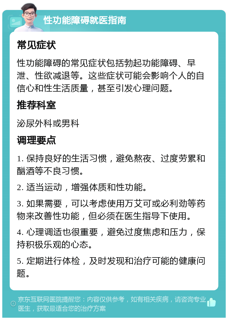 性功能障碍就医指南 常见症状 性功能障碍的常见症状包括勃起功能障碍、早泄、性欲减退等。这些症状可能会影响个人的自信心和性生活质量，甚至引发心理问题。 推荐科室 泌尿外科或男科 调理要点 1. 保持良好的生活习惯，避免熬夜、过度劳累和酗酒等不良习惯。 2. 适当运动，增强体质和性功能。 3. 如果需要，可以考虑使用万艾可或必利劲等药物来改善性功能，但必须在医生指导下使用。 4. 心理调适也很重要，避免过度焦虑和压力，保持积极乐观的心态。 5. 定期进行体检，及时发现和治疗可能的健康问题。