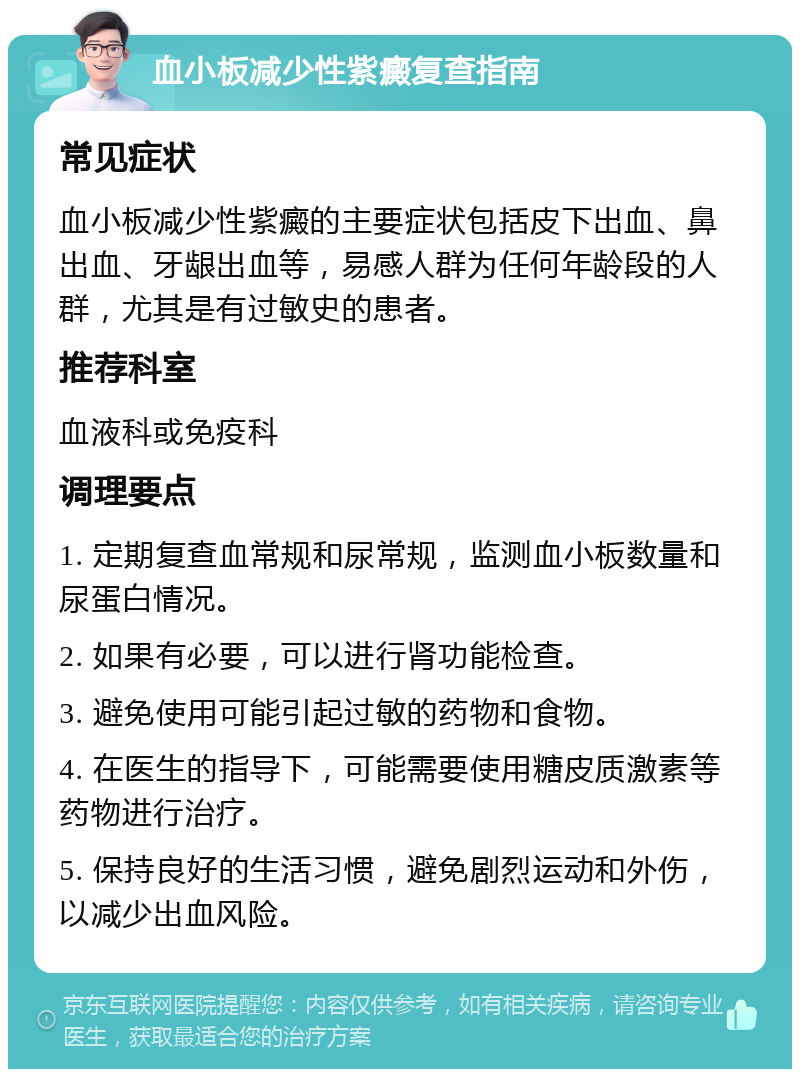 血小板减少性紫癜复查指南 常见症状 血小板减少性紫癜的主要症状包括皮下出血、鼻出血、牙龈出血等，易感人群为任何年龄段的人群，尤其是有过敏史的患者。 推荐科室 血液科或免疫科 调理要点 1. 定期复查血常规和尿常规，监测血小板数量和尿蛋白情况。 2. 如果有必要，可以进行肾功能检查。 3. 避免使用可能引起过敏的药物和食物。 4. 在医生的指导下，可能需要使用糖皮质激素等药物进行治疗。 5. 保持良好的生活习惯，避免剧烈运动和外伤，以减少出血风险。