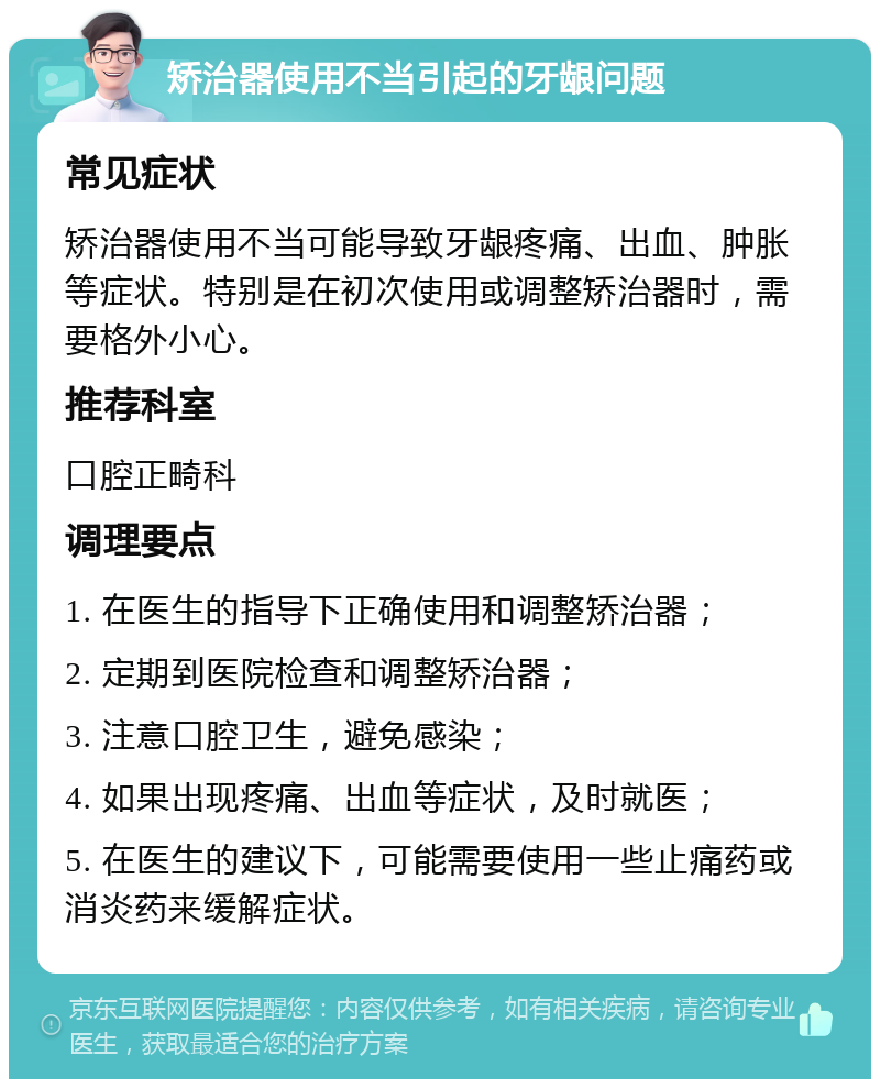 矫治器使用不当引起的牙龈问题 常见症状 矫治器使用不当可能导致牙龈疼痛、出血、肿胀等症状。特别是在初次使用或调整矫治器时，需要格外小心。 推荐科室 口腔正畸科 调理要点 1. 在医生的指导下正确使用和调整矫治器； 2. 定期到医院检查和调整矫治器； 3. 注意口腔卫生，避免感染； 4. 如果出现疼痛、出血等症状，及时就医； 5. 在医生的建议下，可能需要使用一些止痛药或消炎药来缓解症状。