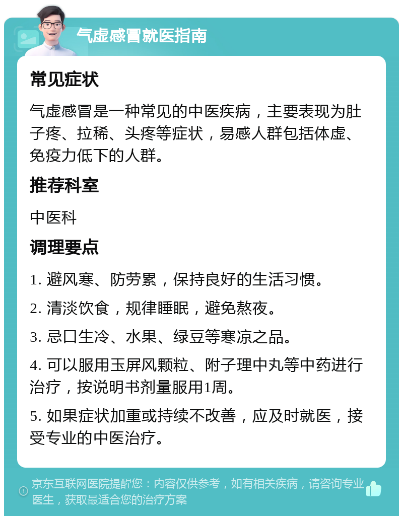 气虚感冒就医指南 常见症状 气虚感冒是一种常见的中医疾病，主要表现为肚子疼、拉稀、头疼等症状，易感人群包括体虚、免疫力低下的人群。 推荐科室 中医科 调理要点 1. 避风寒、防劳累，保持良好的生活习惯。 2. 清淡饮食，规律睡眠，避免熬夜。 3. 忌口生冷、水果、绿豆等寒凉之品。 4. 可以服用玉屏风颗粒、附子理中丸等中药进行治疗，按说明书剂量服用1周。 5. 如果症状加重或持续不改善，应及时就医，接受专业的中医治疗。