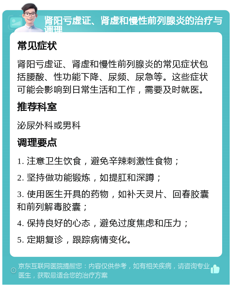 肾阳亏虚证、肾虚和慢性前列腺炎的治疗与调理 常见症状 肾阳亏虚证、肾虚和慢性前列腺炎的常见症状包括腰酸、性功能下降、尿频、尿急等。这些症状可能会影响到日常生活和工作，需要及时就医。 推荐科室 泌尿外科或男科 调理要点 1. 注意卫生饮食，避免辛辣刺激性食物； 2. 坚持做功能锻炼，如提肛和深蹲； 3. 使用医生开具的药物，如补天灵片、回春胶囊和前列解毒胶囊； 4. 保持良好的心态，避免过度焦虑和压力； 5. 定期复诊，跟踪病情变化。