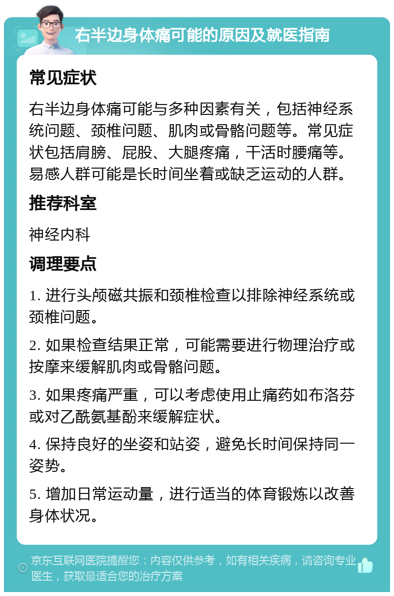 右半边身体痛可能的原因及就医指南 常见症状 右半边身体痛可能与多种因素有关，包括神经系统问题、颈椎问题、肌肉或骨骼问题等。常见症状包括肩膀、屁股、大腿疼痛，干活时腰痛等。易感人群可能是长时间坐着或缺乏运动的人群。 推荐科室 神经内科 调理要点 1. 进行头颅磁共振和颈椎检查以排除神经系统或颈椎问题。 2. 如果检查结果正常，可能需要进行物理治疗或按摩来缓解肌肉或骨骼问题。 3. 如果疼痛严重，可以考虑使用止痛药如布洛芬或对乙酰氨基酚来缓解症状。 4. 保持良好的坐姿和站姿，避免长时间保持同一姿势。 5. 增加日常运动量，进行适当的体育锻炼以改善身体状况。