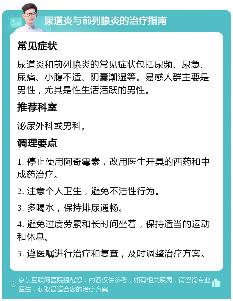 尿道炎与前列腺炎的治疗指南 常见症状 尿道炎和前列腺炎的常见症状包括尿频、尿急、尿痛、小腹不适、阴囊潮湿等。易感人群主要是男性，尤其是性生活活跃的男性。 推荐科室 泌尿外科或男科。 调理要点 1. 停止使用阿奇霉素，改用医生开具的西药和中成药治疗。 2. 注意个人卫生，避免不洁性行为。 3. 多喝水，保持排尿通畅。 4. 避免过度劳累和长时间坐着，保持适当的运动和休息。 5. 遵医嘱进行治疗和复查，及时调整治疗方案。