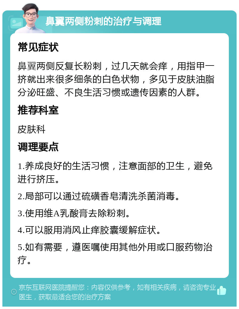 鼻翼两侧粉刺的治疗与调理 常见症状 鼻翼两侧反复长粉刺，过几天就会痒，用指甲一挤就出来很多细条的白色状物，多见于皮肤油脂分泌旺盛、不良生活习惯或遗传因素的人群。 推荐科室 皮肤科 调理要点 1.养成良好的生活习惯，注意面部的卫生，避免进行挤压。 2.局部可以通过硫磺香皂清洗杀菌消毒。 3.使用维A乳酸膏去除粉刺。 4.可以服用消风止痒胶囊缓解症状。 5.如有需要，遵医嘱使用其他外用或口服药物治疗。