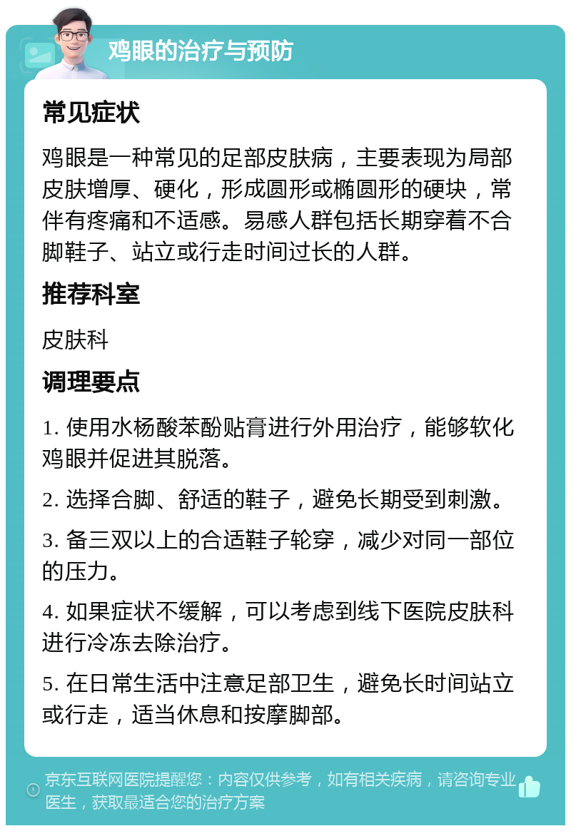 鸡眼的治疗与预防 常见症状 鸡眼是一种常见的足部皮肤病，主要表现为局部皮肤增厚、硬化，形成圆形或椭圆形的硬块，常伴有疼痛和不适感。易感人群包括长期穿着不合脚鞋子、站立或行走时间过长的人群。 推荐科室 皮肤科 调理要点 1. 使用水杨酸苯酚贴膏进行外用治疗，能够软化鸡眼并促进其脱落。 2. 选择合脚、舒适的鞋子，避免长期受到刺激。 3. 备三双以上的合适鞋子轮穿，减少对同一部位的压力。 4. 如果症状不缓解，可以考虑到线下医院皮肤科进行冷冻去除治疗。 5. 在日常生活中注意足部卫生，避免长时间站立或行走，适当休息和按摩脚部。